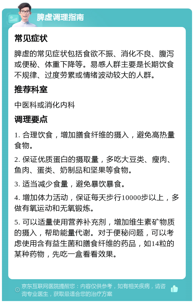 脾虚调理指南 常见症状 脾虚的常见症状包括食欲不振、消化不良、腹泻或便秘、体重下降等。易感人群主要是长期饮食不规律、过度劳累或情绪波动较大的人群。 推荐科室 中医科或消化内科 调理要点 1. 合理饮食，增加膳食纤维的摄入，避免高热量食物。 2. 保证优质蛋白的摄取量，多吃大豆类、瘦肉、鱼肉、蛋类、奶制品和坚果等食物。 3. 适当减少食量，避免暴饮暴食。 4. 增加体力活动，保证每天步行10000步以上，多做有氧运动和无氧锻炼。 5. 可以适量使用营养补充剂，增加维生素矿物质的摄入，帮助能量代谢。对于便秘问题，可以考虑使用含有益生菌和膳食纤维的药品，如14粒的某种药物，先吃一盒看看效果。