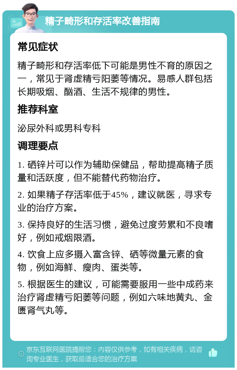 精子畸形和存活率改善指南 常见症状 精子畸形和存活率低下可能是男性不育的原因之一，常见于肾虚精亏阳萎等情况。易感人群包括长期吸烟、酗酒、生活不规律的男性。 推荐科室 泌尿外科或男科专科 调理要点 1. 硒锌片可以作为辅助保健品，帮助提高精子质量和活跃度，但不能替代药物治疗。 2. 如果精子存活率低于45%，建议就医，寻求专业的治疗方案。 3. 保持良好的生活习惯，避免过度劳累和不良嗜好，例如戒烟限酒。 4. 饮食上应多摄入富含锌、硒等微量元素的食物，例如海鲜、瘦肉、蛋类等。 5. 根据医生的建议，可能需要服用一些中成药来治疗肾虚精亏阳萎等问题，例如六味地黄丸、金匮肾气丸等。