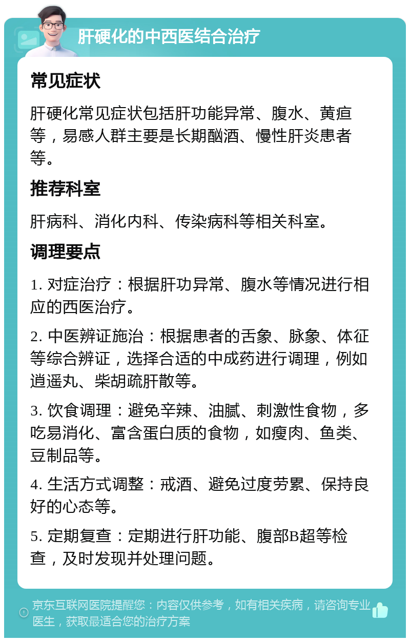 肝硬化的中西医结合治疗 常见症状 肝硬化常见症状包括肝功能异常、腹水、黄疸等，易感人群主要是长期酗酒、慢性肝炎患者等。 推荐科室 肝病科、消化内科、传染病科等相关科室。 调理要点 1. 对症治疗：根据肝功异常、腹水等情况进行相应的西医治疗。 2. 中医辨证施治：根据患者的舌象、脉象、体征等综合辨证，选择合适的中成药进行调理，例如逍遥丸、柴胡疏肝散等。 3. 饮食调理：避免辛辣、油腻、刺激性食物，多吃易消化、富含蛋白质的食物，如瘦肉、鱼类、豆制品等。 4. 生活方式调整：戒酒、避免过度劳累、保持良好的心态等。 5. 定期复查：定期进行肝功能、腹部B超等检查，及时发现并处理问题。