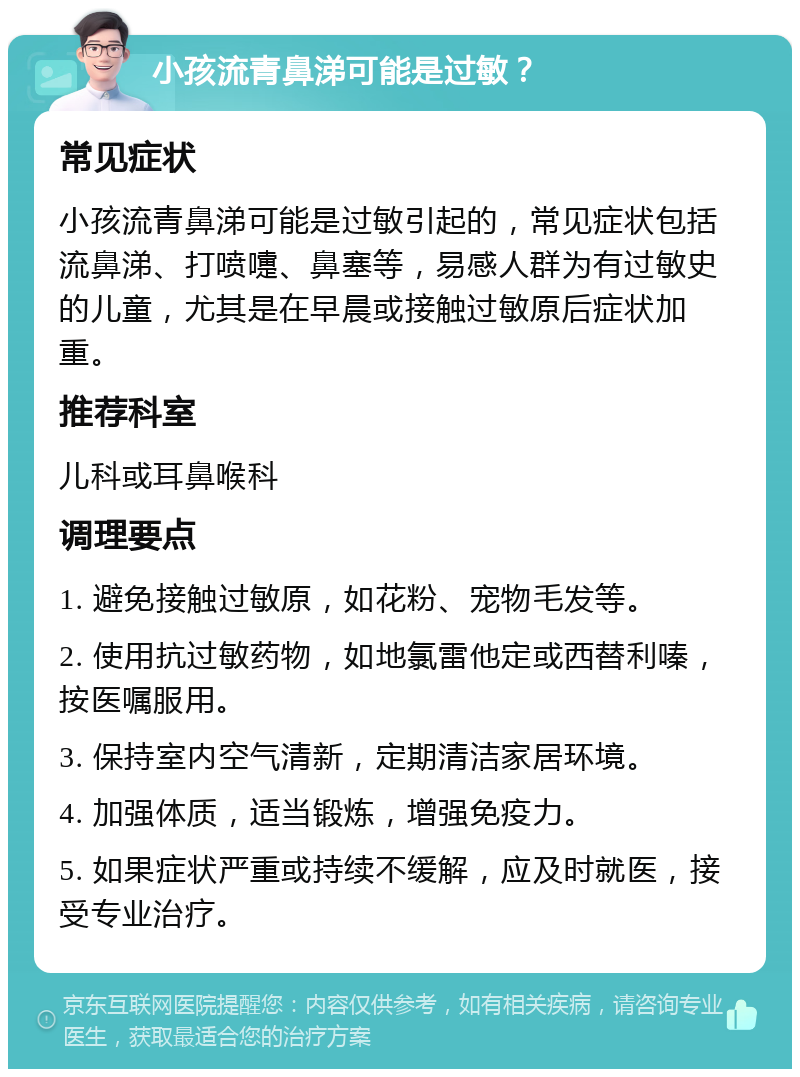 小孩流青鼻涕可能是过敏？ 常见症状 小孩流青鼻涕可能是过敏引起的，常见症状包括流鼻涕、打喷嚏、鼻塞等，易感人群为有过敏史的儿童，尤其是在早晨或接触过敏原后症状加重。 推荐科室 儿科或耳鼻喉科 调理要点 1. 避免接触过敏原，如花粉、宠物毛发等。 2. 使用抗过敏药物，如地氯雷他定或西替利嗪，按医嘱服用。 3. 保持室内空气清新，定期清洁家居环境。 4. 加强体质，适当锻炼，增强免疫力。 5. 如果症状严重或持续不缓解，应及时就医，接受专业治疗。