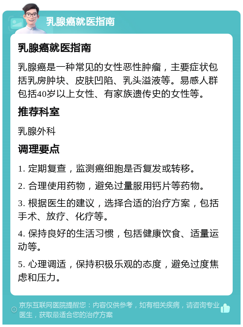 乳腺癌就医指南 乳腺癌就医指南 乳腺癌是一种常见的女性恶性肿瘤，主要症状包括乳房肿块、皮肤凹陷、乳头溢液等。易感人群包括40岁以上女性、有家族遗传史的女性等。 推荐科室 乳腺外科 调理要点 1. 定期复查，监测癌细胞是否复发或转移。 2. 合理使用药物，避免过量服用钙片等药物。 3. 根据医生的建议，选择合适的治疗方案，包括手术、放疗、化疗等。 4. 保持良好的生活习惯，包括健康饮食、适量运动等。 5. 心理调适，保持积极乐观的态度，避免过度焦虑和压力。