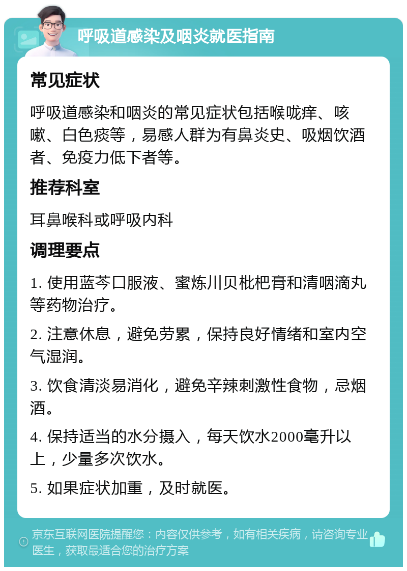 呼吸道感染及咽炎就医指南 常见症状 呼吸道感染和咽炎的常见症状包括喉咙痒、咳嗽、白色痰等，易感人群为有鼻炎史、吸烟饮酒者、免疫力低下者等。 推荐科室 耳鼻喉科或呼吸内科 调理要点 1. 使用蓝芩口服液、蜜炼川贝枇杷膏和清咽滴丸等药物治疗。 2. 注意休息，避免劳累，保持良好情绪和室内空气湿润。 3. 饮食清淡易消化，避免辛辣刺激性食物，忌烟酒。 4. 保持适当的水分摄入，每天饮水2000毫升以上，少量多次饮水。 5. 如果症状加重，及时就医。