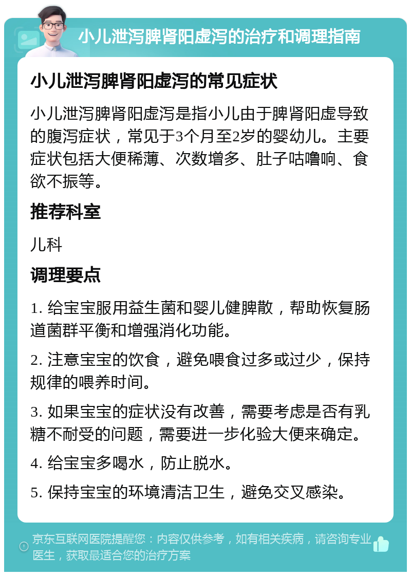 小儿泄泻脾肾阳虚泻的治疗和调理指南 小儿泄泻脾肾阳虚泻的常见症状 小儿泄泻脾肾阳虚泻是指小儿由于脾肾阳虚导致的腹泻症状，常见于3个月至2岁的婴幼儿。主要症状包括大便稀薄、次数增多、肚子咕噜响、食欲不振等。 推荐科室 儿科 调理要点 1. 给宝宝服用益生菌和婴儿健脾散，帮助恢复肠道菌群平衡和增强消化功能。 2. 注意宝宝的饮食，避免喂食过多或过少，保持规律的喂养时间。 3. 如果宝宝的症状没有改善，需要考虑是否有乳糖不耐受的问题，需要进一步化验大便来确定。 4. 给宝宝多喝水，防止脱水。 5. 保持宝宝的环境清洁卫生，避免交叉感染。