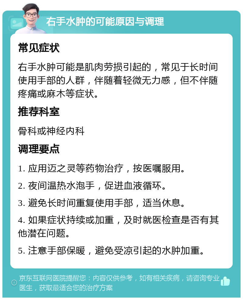 右手水肿的可能原因与调理 常见症状 右手水肿可能是肌肉劳损引起的，常见于长时间使用手部的人群，伴随着轻微无力感，但不伴随疼痛或麻木等症状。 推荐科室 骨科或神经内科 调理要点 1. 应用迈之灵等药物治疗，按医嘱服用。 2. 夜间温热水泡手，促进血液循环。 3. 避免长时间重复使用手部，适当休息。 4. 如果症状持续或加重，及时就医检查是否有其他潜在问题。 5. 注意手部保暖，避免受凉引起的水肿加重。