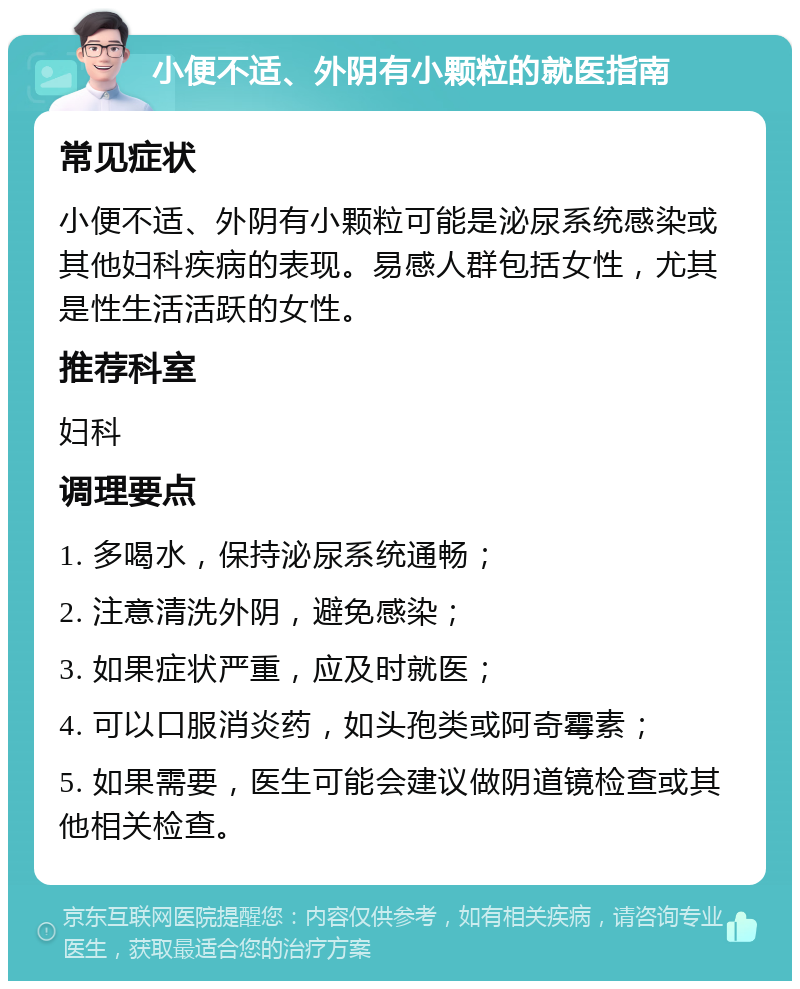 小便不适、外阴有小颗粒的就医指南 常见症状 小便不适、外阴有小颗粒可能是泌尿系统感染或其他妇科疾病的表现。易感人群包括女性，尤其是性生活活跃的女性。 推荐科室 妇科 调理要点 1. 多喝水，保持泌尿系统通畅； 2. 注意清洗外阴，避免感染； 3. 如果症状严重，应及时就医； 4. 可以口服消炎药，如头孢类或阿奇霉素； 5. 如果需要，医生可能会建议做阴道镜检查或其他相关检查。