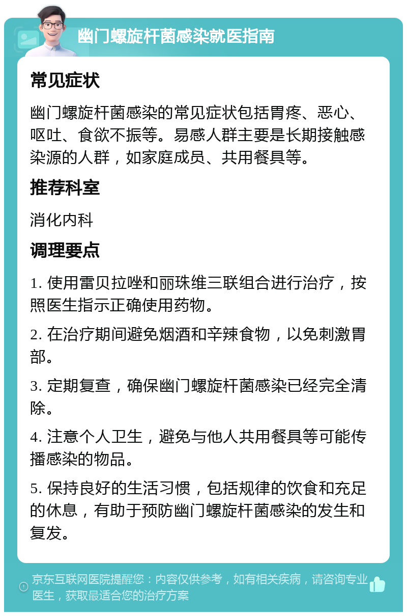 幽门螺旋杆菌感染就医指南 常见症状 幽门螺旋杆菌感染的常见症状包括胃疼、恶心、呕吐、食欲不振等。易感人群主要是长期接触感染源的人群，如家庭成员、共用餐具等。 推荐科室 消化内科 调理要点 1. 使用雷贝拉唑和丽珠维三联组合进行治疗，按照医生指示正确使用药物。 2. 在治疗期间避免烟酒和辛辣食物，以免刺激胃部。 3. 定期复查，确保幽门螺旋杆菌感染已经完全清除。 4. 注意个人卫生，避免与他人共用餐具等可能传播感染的物品。 5. 保持良好的生活习惯，包括规律的饮食和充足的休息，有助于预防幽门螺旋杆菌感染的发生和复发。