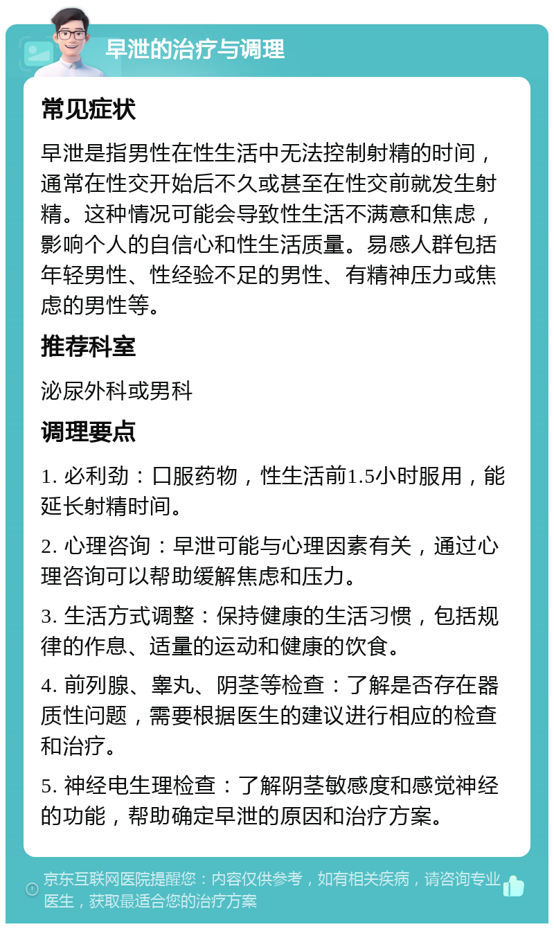 早泄的治疗与调理 常见症状 早泄是指男性在性生活中无法控制射精的时间，通常在性交开始后不久或甚至在性交前就发生射精。这种情况可能会导致性生活不满意和焦虑，影响个人的自信心和性生活质量。易感人群包括年轻男性、性经验不足的男性、有精神压力或焦虑的男性等。 推荐科室 泌尿外科或男科 调理要点 1. 必利劲：口服药物，性生活前1.5小时服用，能延长射精时间。 2. 心理咨询：早泄可能与心理因素有关，通过心理咨询可以帮助缓解焦虑和压力。 3. 生活方式调整：保持健康的生活习惯，包括规律的作息、适量的运动和健康的饮食。 4. 前列腺、睾丸、阴茎等检查：了解是否存在器质性问题，需要根据医生的建议进行相应的检查和治疗。 5. 神经电生理检查：了解阴茎敏感度和感觉神经的功能，帮助确定早泄的原因和治疗方案。