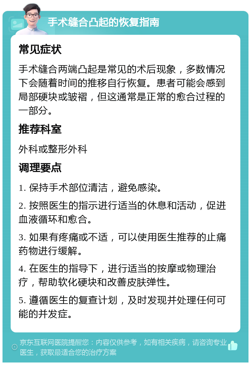 手术缝合凸起的恢复指南 常见症状 手术缝合两端凸起是常见的术后现象，多数情况下会随着时间的推移自行恢复。患者可能会感到局部硬块或皱褶，但这通常是正常的愈合过程的一部分。 推荐科室 外科或整形外科 调理要点 1. 保持手术部位清洁，避免感染。 2. 按照医生的指示进行适当的休息和活动，促进血液循环和愈合。 3. 如果有疼痛或不适，可以使用医生推荐的止痛药物进行缓解。 4. 在医生的指导下，进行适当的按摩或物理治疗，帮助软化硬块和改善皮肤弹性。 5. 遵循医生的复查计划，及时发现并处理任何可能的并发症。