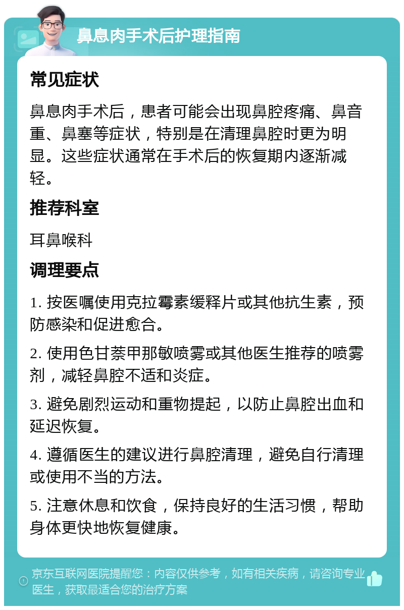 鼻息肉手术后护理指南 常见症状 鼻息肉手术后，患者可能会出现鼻腔疼痛、鼻音重、鼻塞等症状，特别是在清理鼻腔时更为明显。这些症状通常在手术后的恢复期内逐渐减轻。 推荐科室 耳鼻喉科 调理要点 1. 按医嘱使用克拉霉素缓释片或其他抗生素，预防感染和促进愈合。 2. 使用色甘萘甲那敏喷雾或其他医生推荐的喷雾剂，减轻鼻腔不适和炎症。 3. 避免剧烈运动和重物提起，以防止鼻腔出血和延迟恢复。 4. 遵循医生的建议进行鼻腔清理，避免自行清理或使用不当的方法。 5. 注意休息和饮食，保持良好的生活习惯，帮助身体更快地恢复健康。