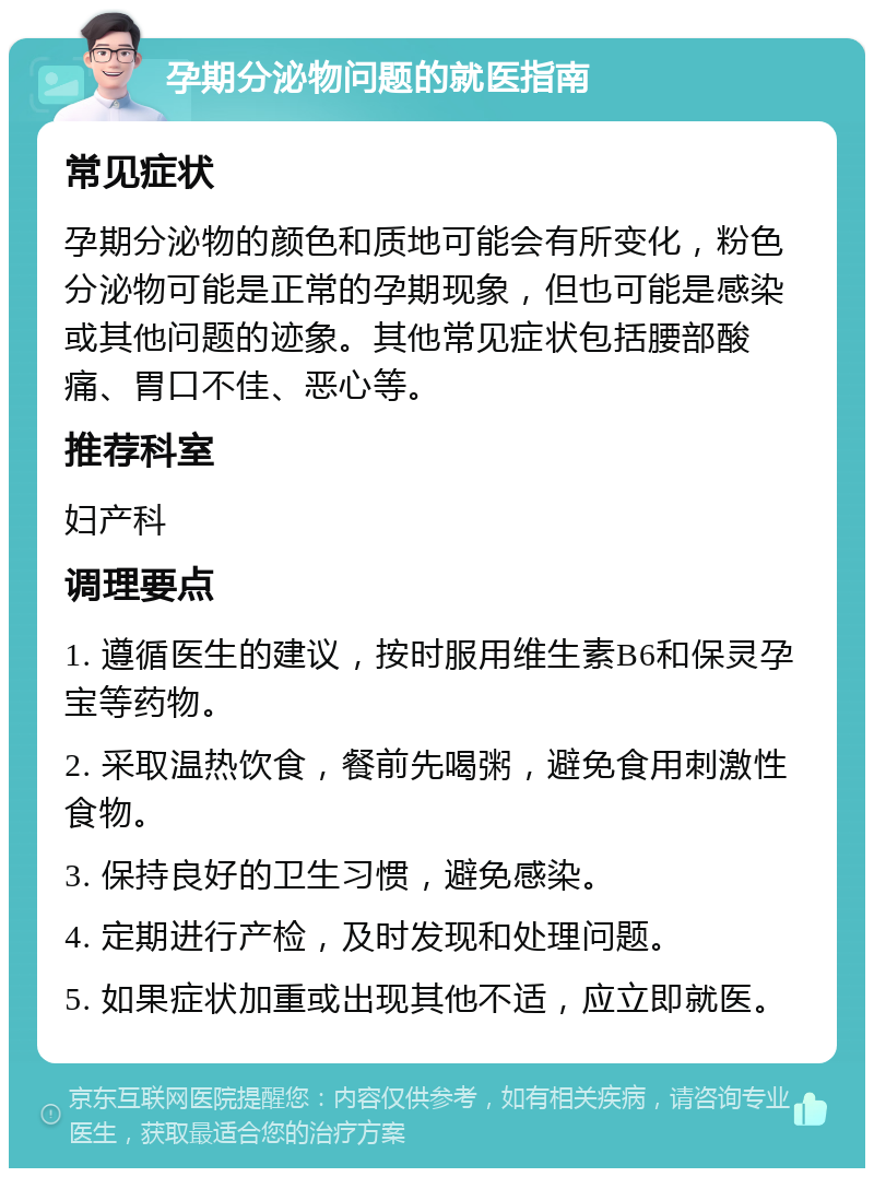 孕期分泌物问题的就医指南 常见症状 孕期分泌物的颜色和质地可能会有所变化，粉色分泌物可能是正常的孕期现象，但也可能是感染或其他问题的迹象。其他常见症状包括腰部酸痛、胃口不佳、恶心等。 推荐科室 妇产科 调理要点 1. 遵循医生的建议，按时服用维生素B6和保灵孕宝等药物。 2. 采取温热饮食，餐前先喝粥，避免食用刺激性食物。 3. 保持良好的卫生习惯，避免感染。 4. 定期进行产检，及时发现和处理问题。 5. 如果症状加重或出现其他不适，应立即就医。