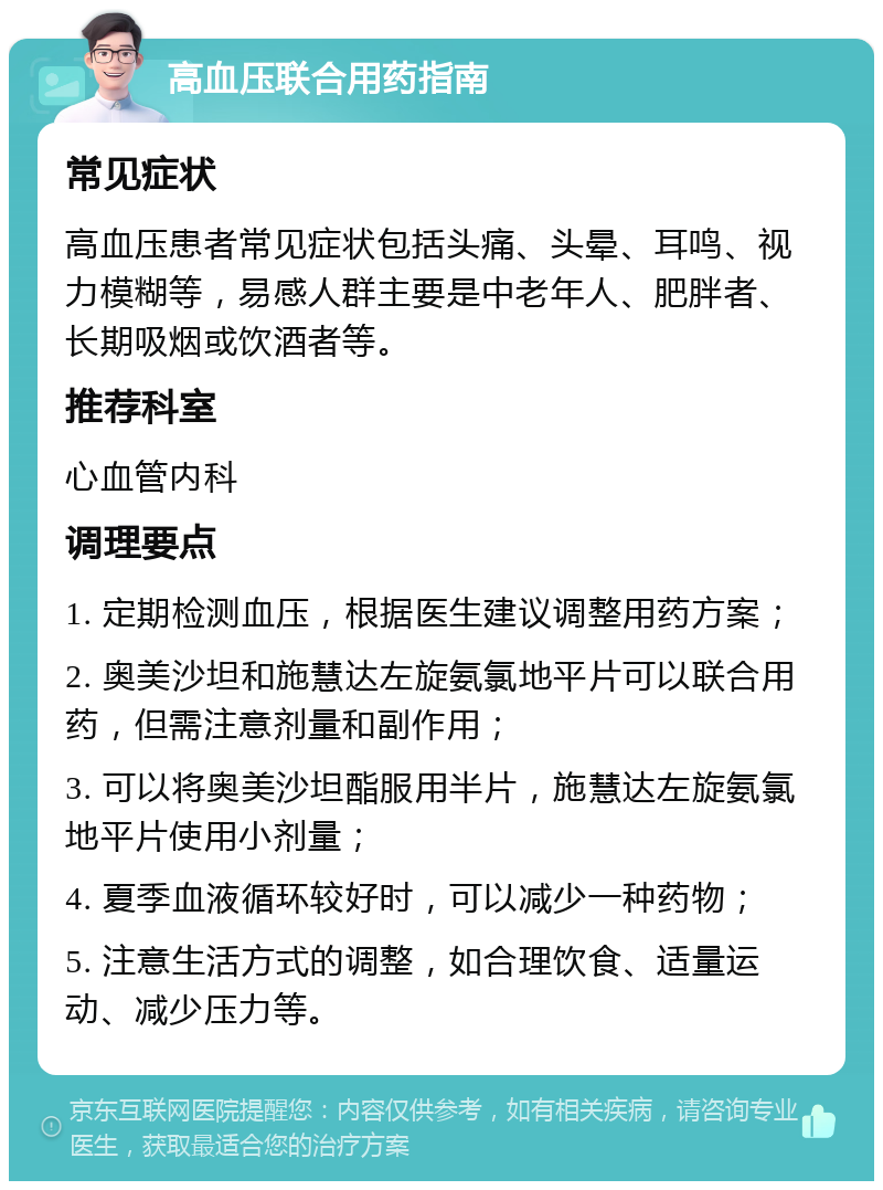 高血压联合用药指南 常见症状 高血压患者常见症状包括头痛、头晕、耳鸣、视力模糊等，易感人群主要是中老年人、肥胖者、长期吸烟或饮酒者等。 推荐科室 心血管内科 调理要点 1. 定期检测血压，根据医生建议调整用药方案； 2. 奥美沙坦和施慧达左旋氨氯地平片可以联合用药，但需注意剂量和副作用； 3. 可以将奥美沙坦酯服用半片，施慧达左旋氨氯地平片使用小剂量； 4. 夏季血液循环较好时，可以减少一种药物； 5. 注意生活方式的调整，如合理饮食、适量运动、减少压力等。