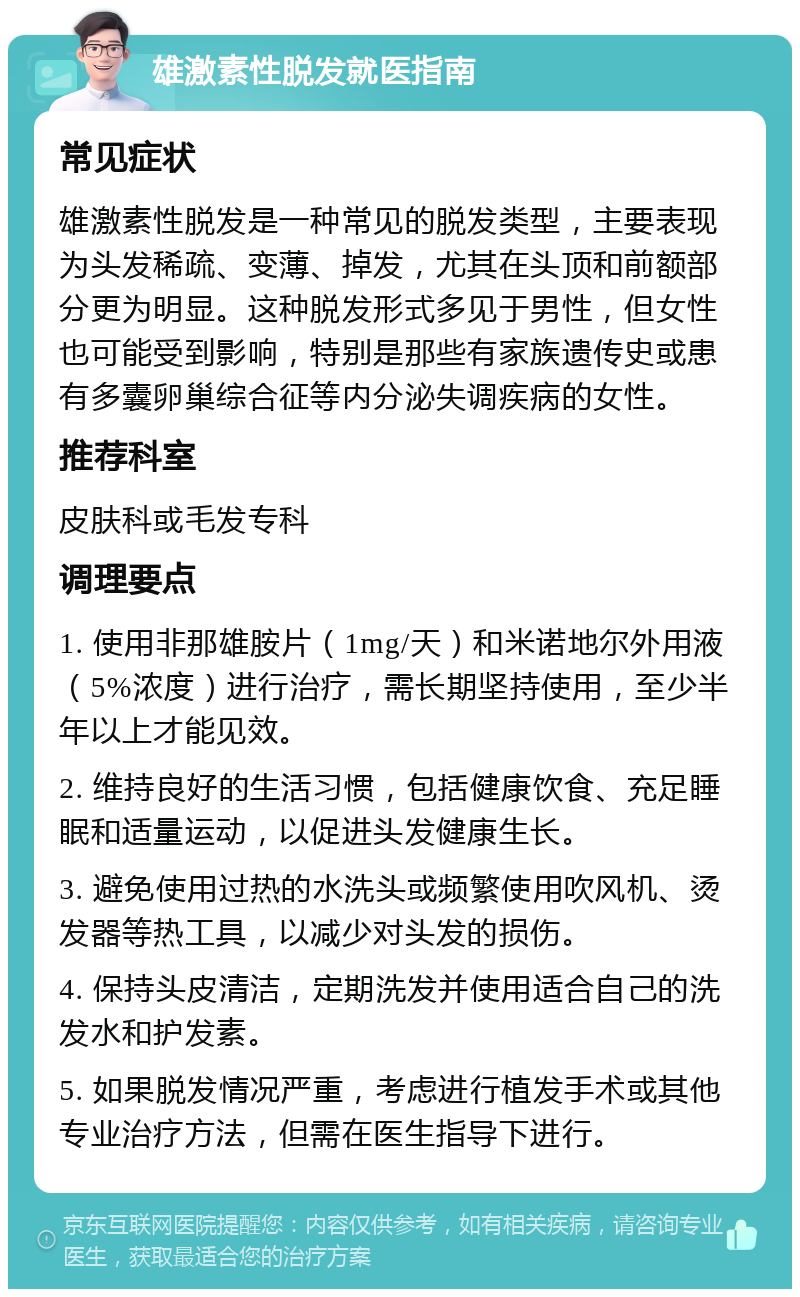 雄激素性脱发就医指南 常见症状 雄激素性脱发是一种常见的脱发类型，主要表现为头发稀疏、变薄、掉发，尤其在头顶和前额部分更为明显。这种脱发形式多见于男性，但女性也可能受到影响，特别是那些有家族遗传史或患有多囊卵巢综合征等内分泌失调疾病的女性。 推荐科室 皮肤科或毛发专科 调理要点 1. 使用非那雄胺片（1mg/天）和米诺地尔外用液（5%浓度）进行治疗，需长期坚持使用，至少半年以上才能见效。 2. 维持良好的生活习惯，包括健康饮食、充足睡眠和适量运动，以促进头发健康生长。 3. 避免使用过热的水洗头或频繁使用吹风机、烫发器等热工具，以减少对头发的损伤。 4. 保持头皮清洁，定期洗发并使用适合自己的洗发水和护发素。 5. 如果脱发情况严重，考虑进行植发手术或其他专业治疗方法，但需在医生指导下进行。