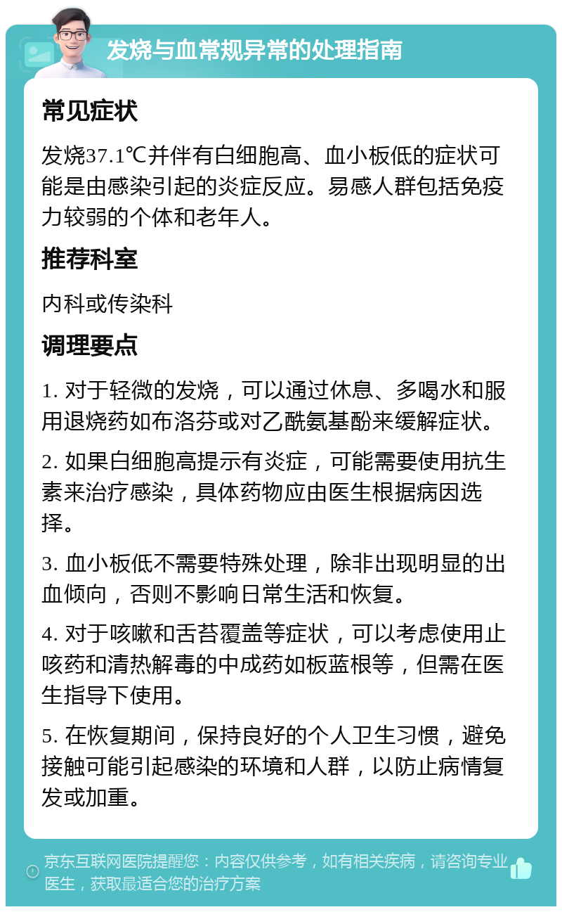 发烧与血常规异常的处理指南 常见症状 发烧37.1℃并伴有白细胞高、血小板低的症状可能是由感染引起的炎症反应。易感人群包括免疫力较弱的个体和老年人。 推荐科室 内科或传染科 调理要点 1. 对于轻微的发烧，可以通过休息、多喝水和服用退烧药如布洛芬或对乙酰氨基酚来缓解症状。 2. 如果白细胞高提示有炎症，可能需要使用抗生素来治疗感染，具体药物应由医生根据病因选择。 3. 血小板低不需要特殊处理，除非出现明显的出血倾向，否则不影响日常生活和恢复。 4. 对于咳嗽和舌苔覆盖等症状，可以考虑使用止咳药和清热解毒的中成药如板蓝根等，但需在医生指导下使用。 5. 在恢复期间，保持良好的个人卫生习惯，避免接触可能引起感染的环境和人群，以防止病情复发或加重。