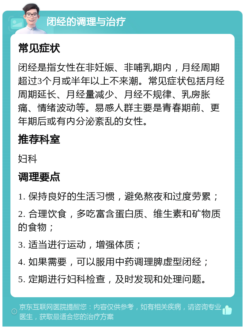 闭经的调理与治疗 常见症状 闭经是指女性在非妊娠、非哺乳期内，月经周期超过3个月或半年以上不来潮。常见症状包括月经周期延长、月经量减少、月经不规律、乳房胀痛、情绪波动等。易感人群主要是青春期前、更年期后或有内分泌紊乱的女性。 推荐科室 妇科 调理要点 1. 保持良好的生活习惯，避免熬夜和过度劳累； 2. 合理饮食，多吃富含蛋白质、维生素和矿物质的食物； 3. 适当进行运动，增强体质； 4. 如果需要，可以服用中药调理脾虚型闭经； 5. 定期进行妇科检查，及时发现和处理问题。