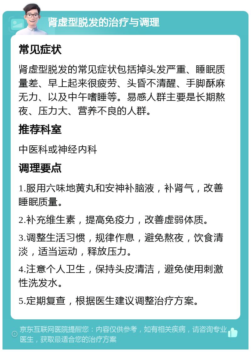 肾虚型脱发的治疗与调理 常见症状 肾虚型脱发的常见症状包括掉头发严重、睡眠质量差、早上起来很疲劳、头昏不清醒、手脚酥麻无力、以及中午嗜睡等。易感人群主要是长期熬夜、压力大、营养不良的人群。 推荐科室 中医科或神经内科 调理要点 1.服用六味地黄丸和安神补脑液，补肾气，改善睡眠质量。 2.补充维生素，提高免疫力，改善虚弱体质。 3.调整生活习惯，规律作息，避免熬夜，饮食清淡，适当运动，释放压力。 4.注意个人卫生，保持头皮清洁，避免使用刺激性洗发水。 5.定期复查，根据医生建议调整治疗方案。