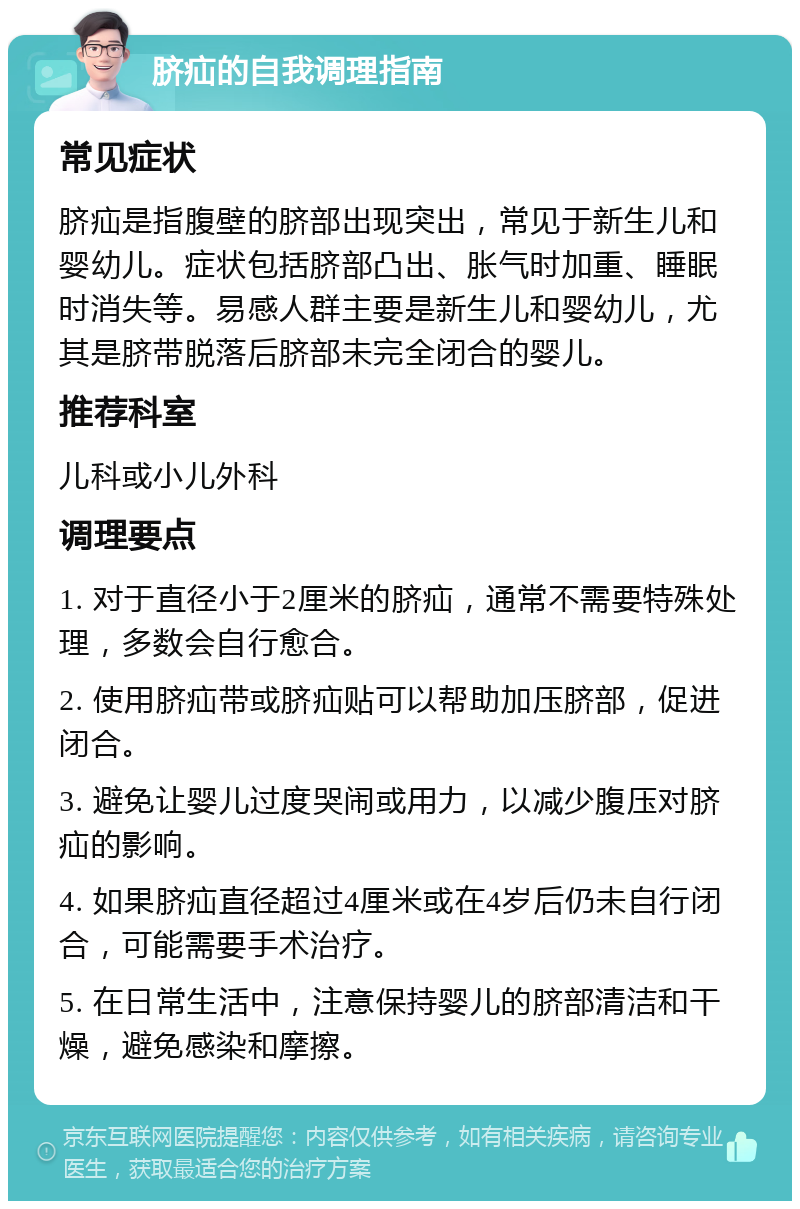 脐疝的自我调理指南 常见症状 脐疝是指腹壁的脐部出现突出，常见于新生儿和婴幼儿。症状包括脐部凸出、胀气时加重、睡眠时消失等。易感人群主要是新生儿和婴幼儿，尤其是脐带脱落后脐部未完全闭合的婴儿。 推荐科室 儿科或小儿外科 调理要点 1. 对于直径小于2厘米的脐疝，通常不需要特殊处理，多数会自行愈合。 2. 使用脐疝带或脐疝贴可以帮助加压脐部，促进闭合。 3. 避免让婴儿过度哭闹或用力，以减少腹压对脐疝的影响。 4. 如果脐疝直径超过4厘米或在4岁后仍未自行闭合，可能需要手术治疗。 5. 在日常生活中，注意保持婴儿的脐部清洁和干燥，避免感染和摩擦。