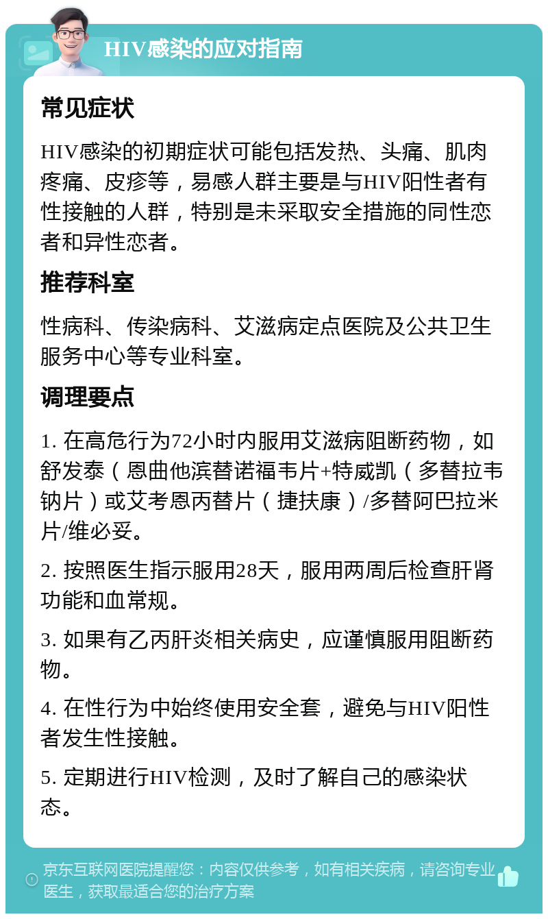 HIV感染的应对指南 常见症状 HIV感染的初期症状可能包括发热、头痛、肌肉疼痛、皮疹等，易感人群主要是与HIV阳性者有性接触的人群，特别是未采取安全措施的同性恋者和异性恋者。 推荐科室 性病科、传染病科、艾滋病定点医院及公共卫生服务中心等专业科室。 调理要点 1. 在高危行为72小时内服用艾滋病阻断药物，如舒发泰（恩曲他滨替诺福韦片+特威凯（多替拉韦钠片）或艾考恩丙替片（捷扶康）/多替阿巴拉米片/维必妥。 2. 按照医生指示服用28天，服用两周后检查肝肾功能和血常规。 3. 如果有乙丙肝炎相关病史，应谨慎服用阻断药物。 4. 在性行为中始终使用安全套，避免与HIV阳性者发生性接触。 5. 定期进行HIV检测，及时了解自己的感染状态。