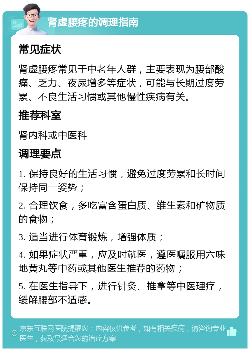 肾虚腰疼的调理指南 常见症状 肾虚腰疼常见于中老年人群，主要表现为腰部酸痛、乏力、夜尿增多等症状，可能与长期过度劳累、不良生活习惯或其他慢性疾病有关。 推荐科室 肾内科或中医科 调理要点 1. 保持良好的生活习惯，避免过度劳累和长时间保持同一姿势； 2. 合理饮食，多吃富含蛋白质、维生素和矿物质的食物； 3. 适当进行体育锻炼，增强体质； 4. 如果症状严重，应及时就医，遵医嘱服用六味地黄丸等中药或其他医生推荐的药物； 5. 在医生指导下，进行针灸、推拿等中医理疗，缓解腰部不适感。