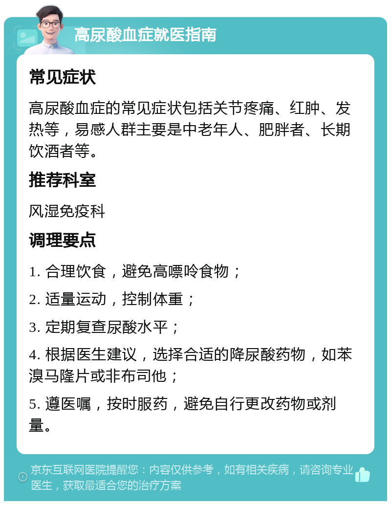 高尿酸血症就医指南 常见症状 高尿酸血症的常见症状包括关节疼痛、红肿、发热等，易感人群主要是中老年人、肥胖者、长期饮酒者等。 推荐科室 风湿免疫科 调理要点 1. 合理饮食，避免高嘌呤食物； 2. 适量运动，控制体重； 3. 定期复查尿酸水平； 4. 根据医生建议，选择合适的降尿酸药物，如苯溴马隆片或非布司他； 5. 遵医嘱，按时服药，避免自行更改药物或剂量。