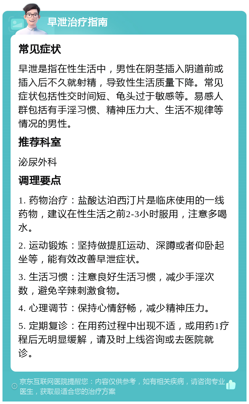 早泄治疗指南 常见症状 早泄是指在性生活中，男性在阴茎插入阴道前或插入后不久就射精，导致性生活质量下降。常见症状包括性交时间短、龟头过于敏感等。易感人群包括有手淫习惯、精神压力大、生活不规律等情况的男性。 推荐科室 泌尿外科 调理要点 1. 药物治疗：盐酸达泊西汀片是临床使用的一线药物，建议在性生活之前2-3小时服用，注意多喝水。 2. 运动锻炼：坚持做提肛运动、深蹲或者仰卧起坐等，能有效改善早泄症状。 3. 生活习惯：注意良好生活习惯，减少手淫次数，避免辛辣刺激食物。 4. 心理调节：保持心情舒畅，减少精神压力。 5. 定期复诊：在用药过程中出现不适，或用药1疗程后无明显缓解，请及时上线咨询或去医院就诊。