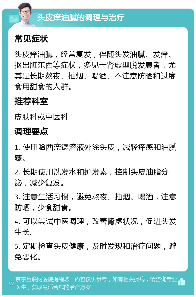 头皮痒油腻的调理与治疗 常见症状 头皮痒油腻，经常复发，伴随头发油腻、发痒、抠出脏东西等症状，多见于肾虚型脱发患者，尤其是长期熬夜、抽烟、喝酒、不注意防晒和过度食用甜食的人群。 推荐科室 皮肤科或中医科 调理要点 1. 使用哈西奈德溶液外涂头皮，减轻痒感和油腻感。 2. 长期使用洗发水和护发素，控制头皮油脂分泌，减少复发。 3. 注意生活习惯，避免熬夜、抽烟、喝酒，注意防晒，少食甜食。 4. 可以尝试中医调理，改善肾虚状况，促进头发生长。 5. 定期检查头皮健康，及时发现和治疗问题，避免恶化。