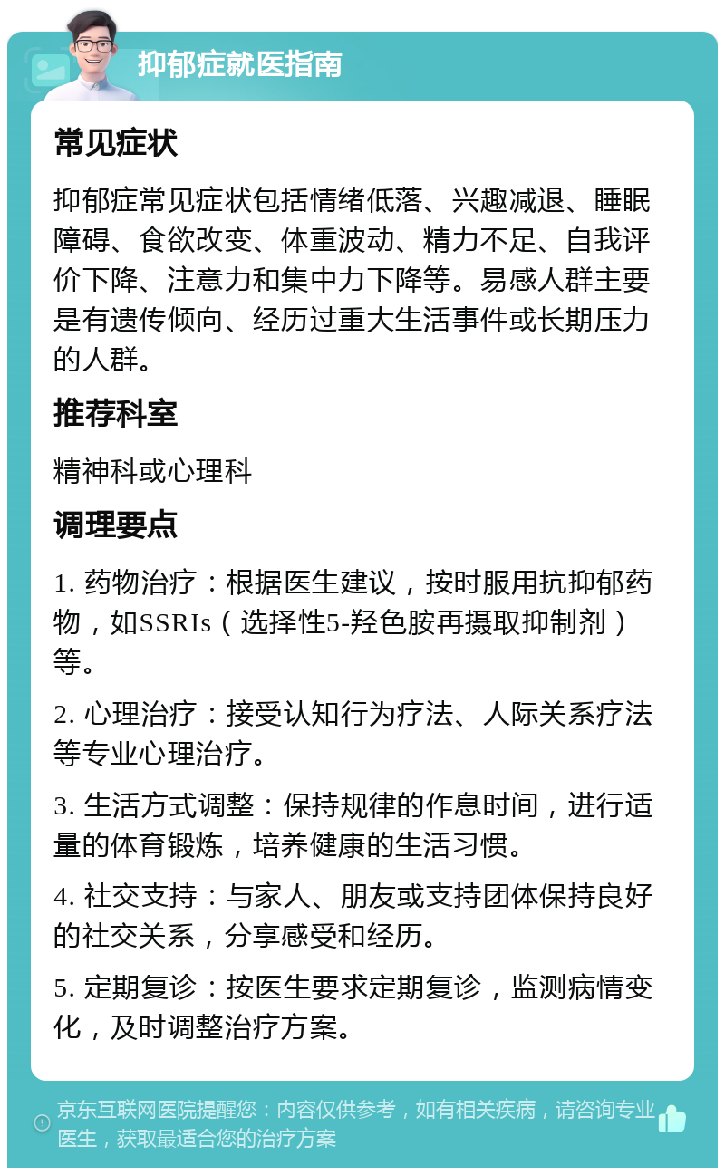 抑郁症就医指南 常见症状 抑郁症常见症状包括情绪低落、兴趣减退、睡眠障碍、食欲改变、体重波动、精力不足、自我评价下降、注意力和集中力下降等。易感人群主要是有遗传倾向、经历过重大生活事件或长期压力的人群。 推荐科室 精神科或心理科 调理要点 1. 药物治疗：根据医生建议，按时服用抗抑郁药物，如SSRIs（选择性5-羟色胺再摄取抑制剂）等。 2. 心理治疗：接受认知行为疗法、人际关系疗法等专业心理治疗。 3. 生活方式调整：保持规律的作息时间，进行适量的体育锻炼，培养健康的生活习惯。 4. 社交支持：与家人、朋友或支持团体保持良好的社交关系，分享感受和经历。 5. 定期复诊：按医生要求定期复诊，监测病情变化，及时调整治疗方案。