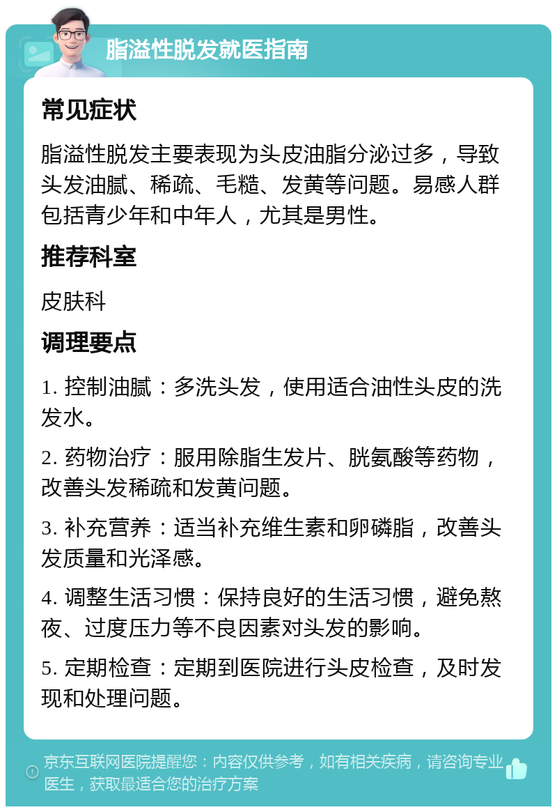 脂溢性脱发就医指南 常见症状 脂溢性脱发主要表现为头皮油脂分泌过多，导致头发油腻、稀疏、毛糙、发黄等问题。易感人群包括青少年和中年人，尤其是男性。 推荐科室 皮肤科 调理要点 1. 控制油腻：多洗头发，使用适合油性头皮的洗发水。 2. 药物治疗：服用除脂生发片、胱氨酸等药物，改善头发稀疏和发黄问题。 3. 补充营养：适当补充维生素和卵磷脂，改善头发质量和光泽感。 4. 调整生活习惯：保持良好的生活习惯，避免熬夜、过度压力等不良因素对头发的影响。 5. 定期检查：定期到医院进行头皮检查，及时发现和处理问题。