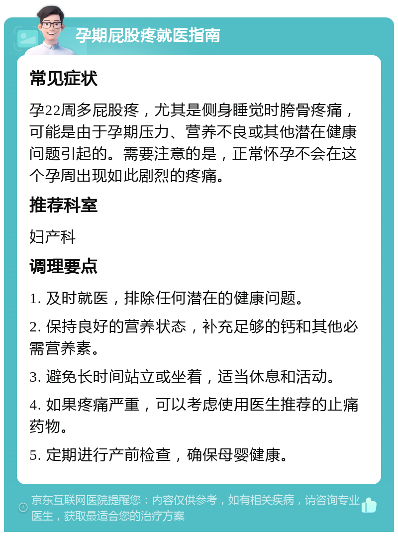 孕期屁股疼就医指南 常见症状 孕22周多屁股疼，尤其是侧身睡觉时胯骨疼痛，可能是由于孕期压力、营养不良或其他潜在健康问题引起的。需要注意的是，正常怀孕不会在这个孕周出现如此剧烈的疼痛。 推荐科室 妇产科 调理要点 1. 及时就医，排除任何潜在的健康问题。 2. 保持良好的营养状态，补充足够的钙和其他必需营养素。 3. 避免长时间站立或坐着，适当休息和活动。 4. 如果疼痛严重，可以考虑使用医生推荐的止痛药物。 5. 定期进行产前检查，确保母婴健康。