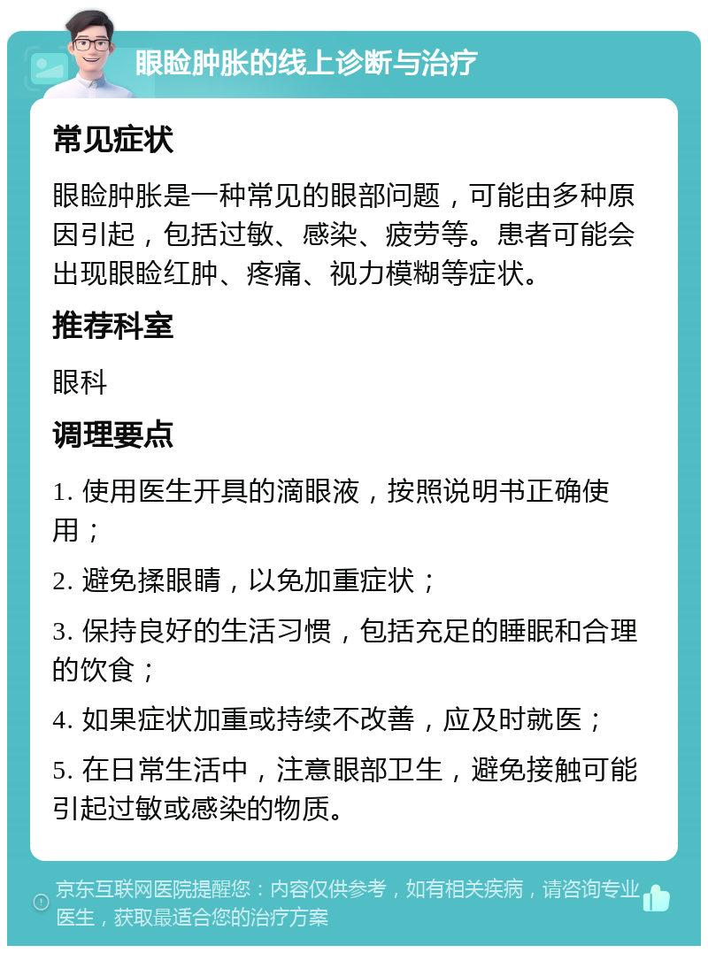 眼睑肿胀的线上诊断与治疗 常见症状 眼睑肿胀是一种常见的眼部问题，可能由多种原因引起，包括过敏、感染、疲劳等。患者可能会出现眼睑红肿、疼痛、视力模糊等症状。 推荐科室 眼科 调理要点 1. 使用医生开具的滴眼液，按照说明书正确使用； 2. 避免揉眼睛，以免加重症状； 3. 保持良好的生活习惯，包括充足的睡眠和合理的饮食； 4. 如果症状加重或持续不改善，应及时就医； 5. 在日常生活中，注意眼部卫生，避免接触可能引起过敏或感染的物质。