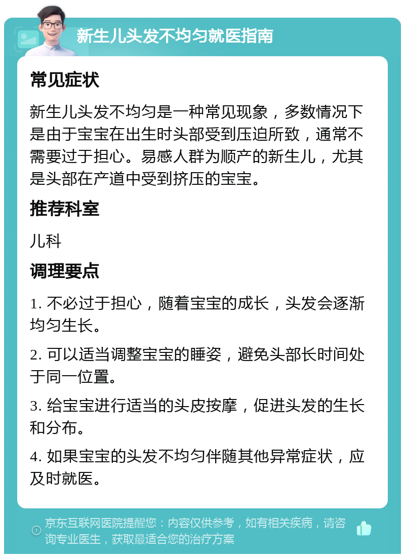 新生儿头发不均匀就医指南 常见症状 新生儿头发不均匀是一种常见现象，多数情况下是由于宝宝在出生时头部受到压迫所致，通常不需要过于担心。易感人群为顺产的新生儿，尤其是头部在产道中受到挤压的宝宝。 推荐科室 儿科 调理要点 1. 不必过于担心，随着宝宝的成长，头发会逐渐均匀生长。 2. 可以适当调整宝宝的睡姿，避免头部长时间处于同一位置。 3. 给宝宝进行适当的头皮按摩，促进头发的生长和分布。 4. 如果宝宝的头发不均匀伴随其他异常症状，应及时就医。