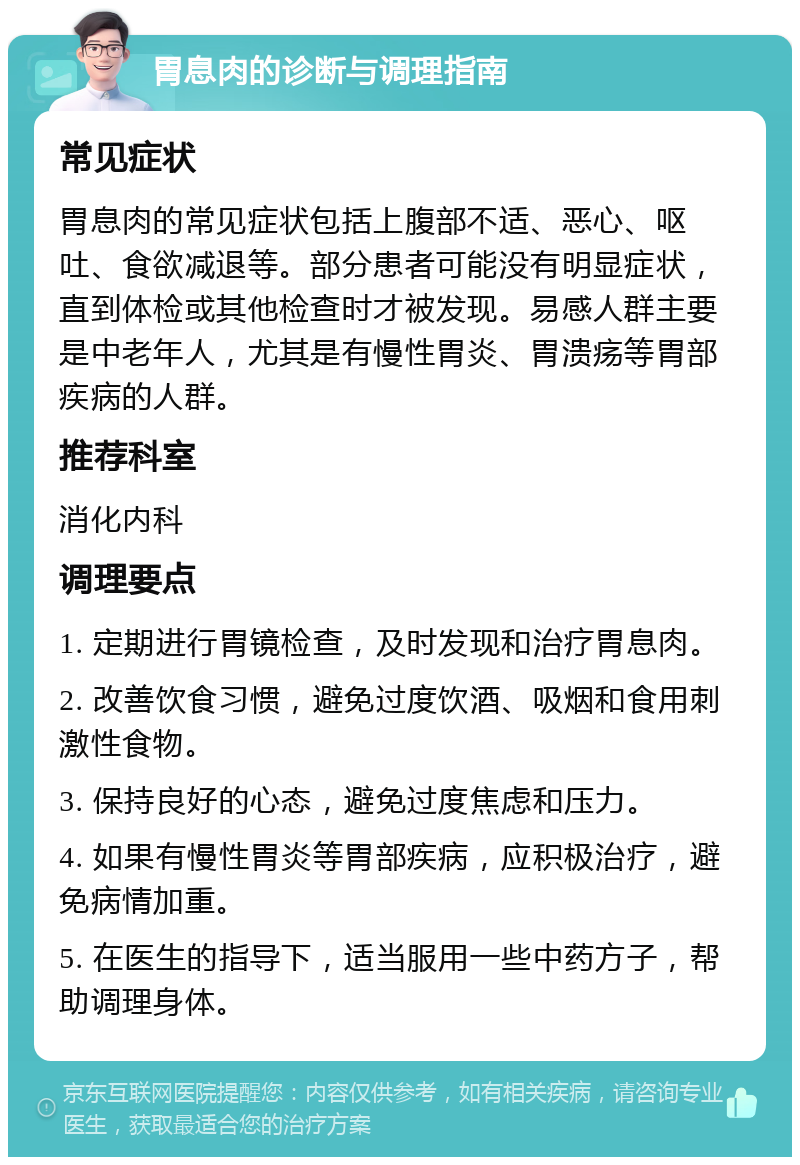 胃息肉的诊断与调理指南 常见症状 胃息肉的常见症状包括上腹部不适、恶心、呕吐、食欲减退等。部分患者可能没有明显症状，直到体检或其他检查时才被发现。易感人群主要是中老年人，尤其是有慢性胃炎、胃溃疡等胃部疾病的人群。 推荐科室 消化内科 调理要点 1. 定期进行胃镜检查，及时发现和治疗胃息肉。 2. 改善饮食习惯，避免过度饮酒、吸烟和食用刺激性食物。 3. 保持良好的心态，避免过度焦虑和压力。 4. 如果有慢性胃炎等胃部疾病，应积极治疗，避免病情加重。 5. 在医生的指导下，适当服用一些中药方子，帮助调理身体。