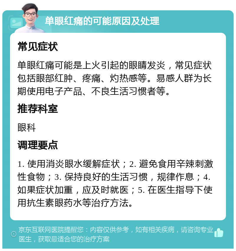 单眼红痛的可能原因及处理 常见症状 单眼红痛可能是上火引起的眼睛发炎，常见症状包括眼部红肿、疼痛、灼热感等。易感人群为长期使用电子产品、不良生活习惯者等。 推荐科室 眼科 调理要点 1. 使用消炎眼水缓解症状；2. 避免食用辛辣刺激性食物；3. 保持良好的生活习惯，规律作息；4. 如果症状加重，应及时就医；5. 在医生指导下使用抗生素眼药水等治疗方法。