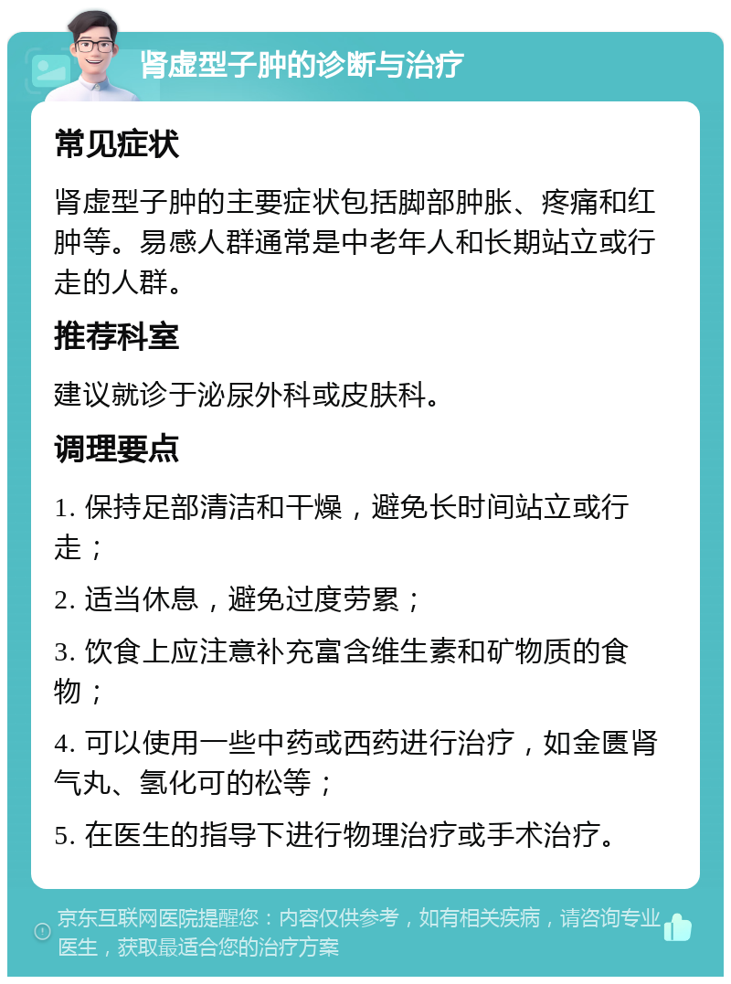 肾虚型子肿的诊断与治疗 常见症状 肾虚型子肿的主要症状包括脚部肿胀、疼痛和红肿等。易感人群通常是中老年人和长期站立或行走的人群。 推荐科室 建议就诊于泌尿外科或皮肤科。 调理要点 1. 保持足部清洁和干燥，避免长时间站立或行走； 2. 适当休息，避免过度劳累； 3. 饮食上应注意补充富含维生素和矿物质的食物； 4. 可以使用一些中药或西药进行治疗，如金匮肾气丸、氢化可的松等； 5. 在医生的指导下进行物理治疗或手术治疗。