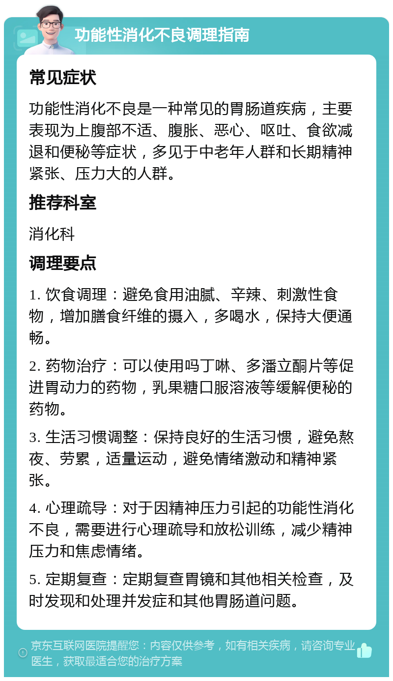 功能性消化不良调理指南 常见症状 功能性消化不良是一种常见的胃肠道疾病，主要表现为上腹部不适、腹胀、恶心、呕吐、食欲减退和便秘等症状，多见于中老年人群和长期精神紧张、压力大的人群。 推荐科室 消化科 调理要点 1. 饮食调理：避免食用油腻、辛辣、刺激性食物，增加膳食纤维的摄入，多喝水，保持大便通畅。 2. 药物治疗：可以使用吗丁啉、多潘立酮片等促进胃动力的药物，乳果糖口服溶液等缓解便秘的药物。 3. 生活习惯调整：保持良好的生活习惯，避免熬夜、劳累，适量运动，避免情绪激动和精神紧张。 4. 心理疏导：对于因精神压力引起的功能性消化不良，需要进行心理疏导和放松训练，减少精神压力和焦虑情绪。 5. 定期复查：定期复查胃镜和其他相关检查，及时发现和处理并发症和其他胃肠道问题。