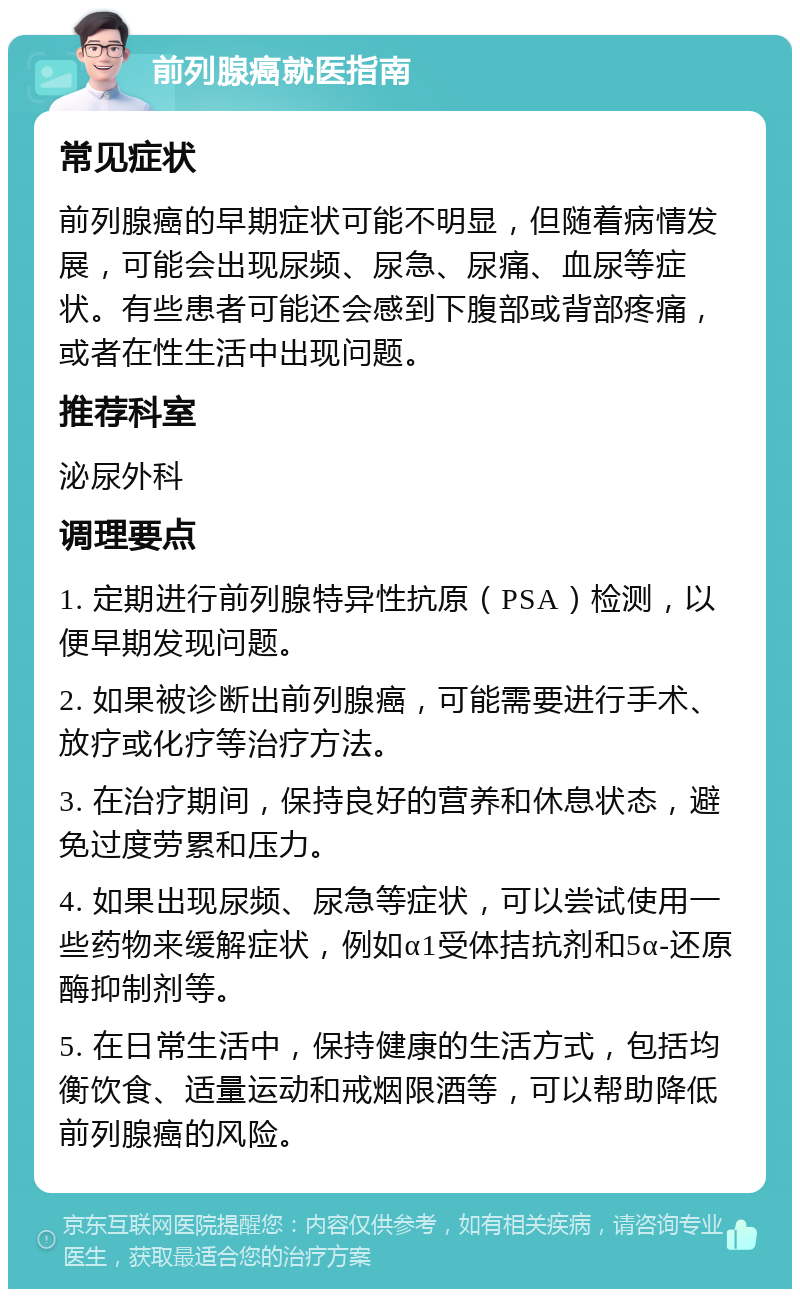 前列腺癌就医指南 常见症状 前列腺癌的早期症状可能不明显，但随着病情发展，可能会出现尿频、尿急、尿痛、血尿等症状。有些患者可能还会感到下腹部或背部疼痛，或者在性生活中出现问题。 推荐科室 泌尿外科 调理要点 1. 定期进行前列腺特异性抗原（PSA）检测，以便早期发现问题。 2. 如果被诊断出前列腺癌，可能需要进行手术、放疗或化疗等治疗方法。 3. 在治疗期间，保持良好的营养和休息状态，避免过度劳累和压力。 4. 如果出现尿频、尿急等症状，可以尝试使用一些药物来缓解症状，例如α1受体拮抗剂和5α-还原酶抑制剂等。 5. 在日常生活中，保持健康的生活方式，包括均衡饮食、适量运动和戒烟限酒等，可以帮助降低前列腺癌的风险。