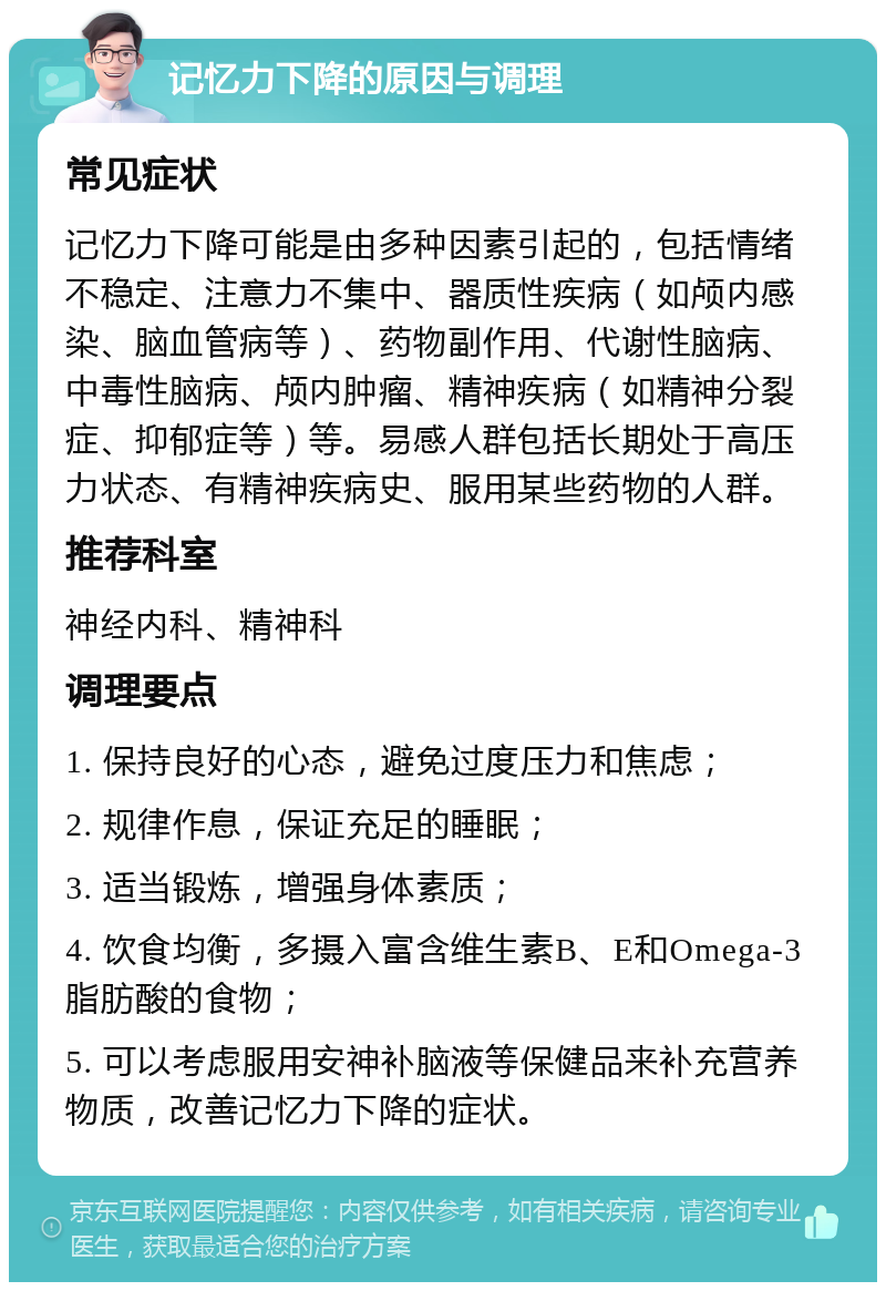 记忆力下降的原因与调理 常见症状 记忆力下降可能是由多种因素引起的，包括情绪不稳定、注意力不集中、器质性疾病（如颅内感染、脑血管病等）、药物副作用、代谢性脑病、中毒性脑病、颅内肿瘤、精神疾病（如精神分裂症、抑郁症等）等。易感人群包括长期处于高压力状态、有精神疾病史、服用某些药物的人群。 推荐科室 神经内科、精神科 调理要点 1. 保持良好的心态，避免过度压力和焦虑； 2. 规律作息，保证充足的睡眠； 3. 适当锻炼，增强身体素质； 4. 饮食均衡，多摄入富含维生素B、E和Omega-3脂肪酸的食物； 5. 可以考虑服用安神补脑液等保健品来补充营养物质，改善记忆力下降的症状。