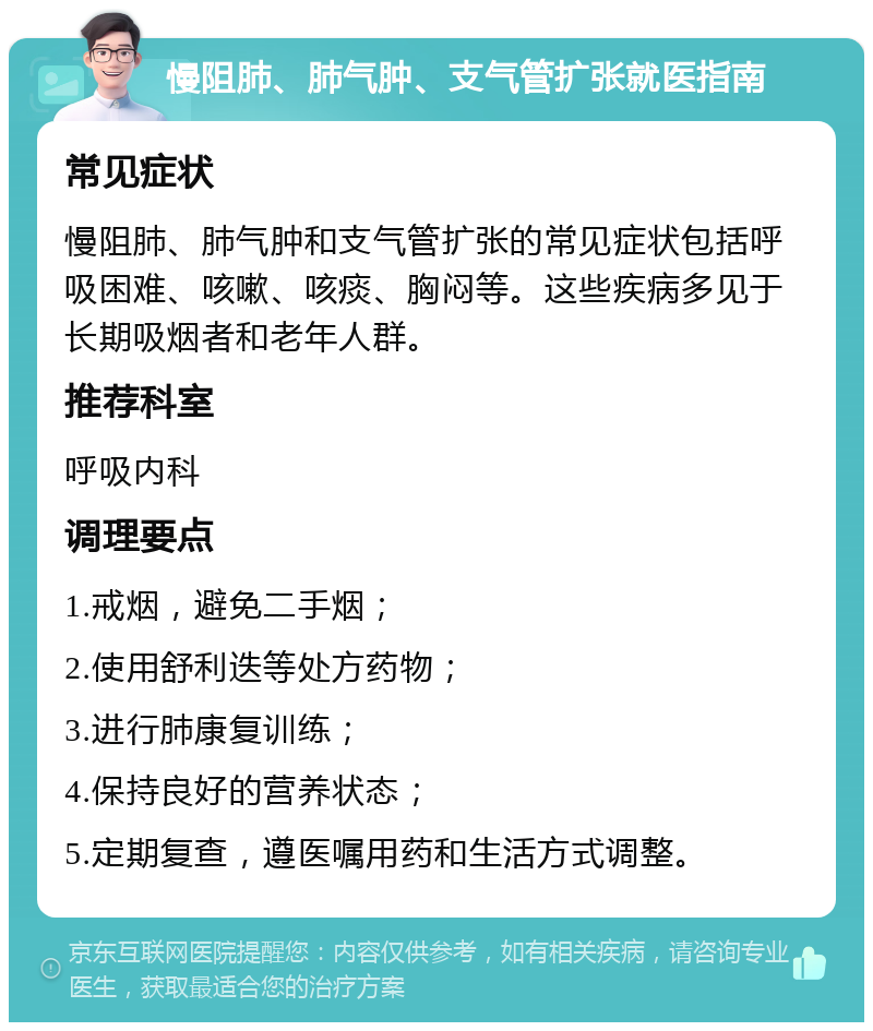 慢阻肺、肺气肿、支气管扩张就医指南 常见症状 慢阻肺、肺气肿和支气管扩张的常见症状包括呼吸困难、咳嗽、咳痰、胸闷等。这些疾病多见于长期吸烟者和老年人群。 推荐科室 呼吸内科 调理要点 1.戒烟，避免二手烟； 2.使用舒利迭等处方药物； 3.进行肺康复训练； 4.保持良好的营养状态； 5.定期复查，遵医嘱用药和生活方式调整。