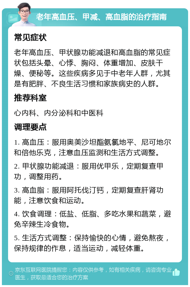 老年高血压、甲减、高血脂的治疗指南 常见症状 老年高血压、甲状腺功能减退和高血脂的常见症状包括头晕、心悸、胸闷、体重增加、皮肤干燥、便秘等。这些疾病多见于中老年人群，尤其是有肥胖、不良生活习惯和家族病史的人群。 推荐科室 心内科、内分泌科和中医科 调理要点 1. 高血压：服用奥美沙坦酯氨氯地平、尼可地尔和倍他乐克，注意血压监测和生活方式调整。 2. 甲状腺功能减退：服用优甲乐，定期复查甲功，调整用药。 3. 高血脂：服用阿托伐汀钙，定期复查肝肾功能，注意饮食和运动。 4. 饮食调理：低盐、低脂、多吃水果和蔬菜，避免辛辣生冷食物。 5. 生活方式调整：保持愉快的心情，避免熬夜，保持规律的作息，适当运动，减轻体重。