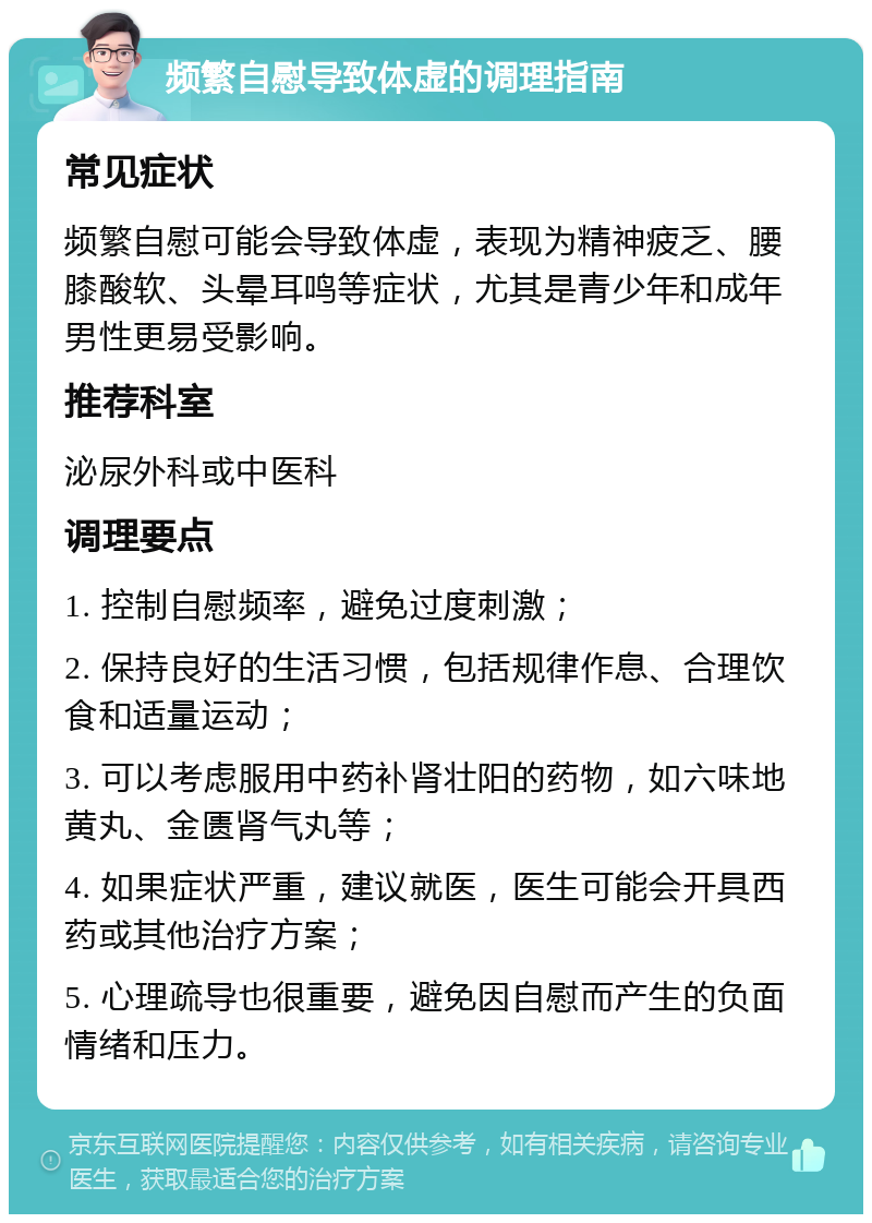 频繁自慰导致体虚的调理指南 常见症状 频繁自慰可能会导致体虚，表现为精神疲乏、腰膝酸软、头晕耳鸣等症状，尤其是青少年和成年男性更易受影响。 推荐科室 泌尿外科或中医科 调理要点 1. 控制自慰频率，避免过度刺激； 2. 保持良好的生活习惯，包括规律作息、合理饮食和适量运动； 3. 可以考虑服用中药补肾壮阳的药物，如六味地黄丸、金匮肾气丸等； 4. 如果症状严重，建议就医，医生可能会开具西药或其他治疗方案； 5. 心理疏导也很重要，避免因自慰而产生的负面情绪和压力。