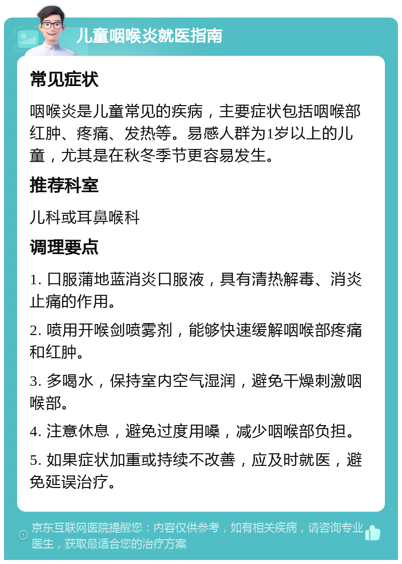 儿童咽喉炎就医指南 常见症状 咽喉炎是儿童常见的疾病，主要症状包括咽喉部红肿、疼痛、发热等。易感人群为1岁以上的儿童，尤其是在秋冬季节更容易发生。 推荐科室 儿科或耳鼻喉科 调理要点 1. 口服蒲地蓝消炎口服液，具有清热解毒、消炎止痛的作用。 2. 喷用开喉剑喷雾剂，能够快速缓解咽喉部疼痛和红肿。 3. 多喝水，保持室内空气湿润，避免干燥刺激咽喉部。 4. 注意休息，避免过度用嗓，减少咽喉部负担。 5. 如果症状加重或持续不改善，应及时就医，避免延误治疗。