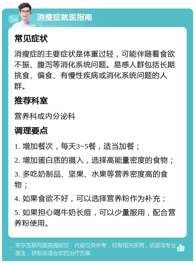 消瘦症就医指南 常见症状 消瘦症的主要症状是体重过轻，可能伴随着食欲不振、腹泻等消化系统问题。易感人群包括长期挑食、偏食、有慢性疾病或消化系统问题的人群。 推荐科室 营养科或内分泌科 调理要点 1. 增加餐次，每天3~5餐，适当加餐； 2. 增加蛋白质的摄入，选择高能量密度的食物； 3. 多吃奶制品、坚果、水果等营养密度高的食物； 4. 如果食欲不好，可以选择营养粉作为补充； 5. 如果担心喝牛奶长痘，可以少量服用，配合营养粉使用。