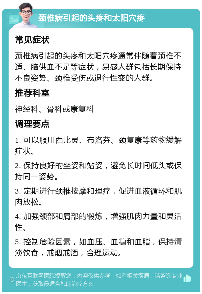 颈椎病引起的头疼和太阳穴疼 常见症状 颈椎病引起的头疼和太阳穴疼通常伴随着颈椎不适、脑供血不足等症状，易感人群包括长期保持不良姿势、颈椎受伤或退行性变的人群。 推荐科室 神经科、骨科或康复科 调理要点 1. 可以服用西比灵、布洛芬、颈复康等药物缓解症状。 2. 保持良好的坐姿和站姿，避免长时间低头或保持同一姿势。 3. 定期进行颈椎按摩和理疗，促进血液循环和肌肉放松。 4. 加强颈部和肩部的锻炼，增强肌肉力量和灵活性。 5. 控制危险因素，如血压、血糖和血脂，保持清淡饮食，戒烟戒酒，合理运动。