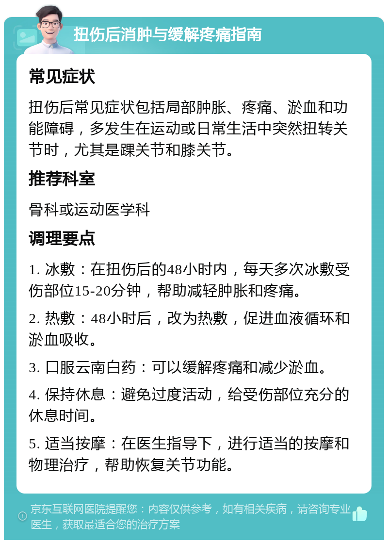 扭伤后消肿与缓解疼痛指南 常见症状 扭伤后常见症状包括局部肿胀、疼痛、淤血和功能障碍，多发生在运动或日常生活中突然扭转关节时，尤其是踝关节和膝关节。 推荐科室 骨科或运动医学科 调理要点 1. 冰敷：在扭伤后的48小时内，每天多次冰敷受伤部位15-20分钟，帮助减轻肿胀和疼痛。 2. 热敷：48小时后，改为热敷，促进血液循环和淤血吸收。 3. 口服云南白药：可以缓解疼痛和减少淤血。 4. 保持休息：避免过度活动，给受伤部位充分的休息时间。 5. 适当按摩：在医生指导下，进行适当的按摩和物理治疗，帮助恢复关节功能。