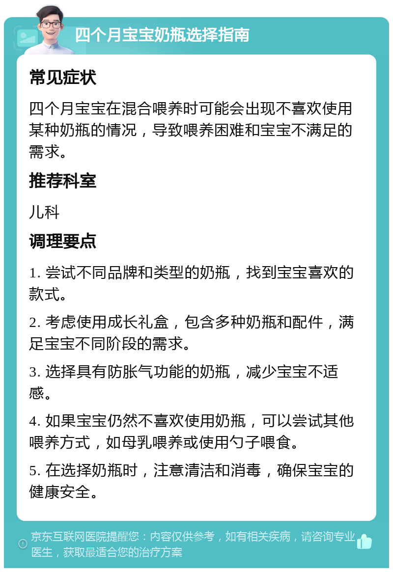 四个月宝宝奶瓶选择指南 常见症状 四个月宝宝在混合喂养时可能会出现不喜欢使用某种奶瓶的情况，导致喂养困难和宝宝不满足的需求。 推荐科室 儿科 调理要点 1. 尝试不同品牌和类型的奶瓶，找到宝宝喜欢的款式。 2. 考虑使用成长礼盒，包含多种奶瓶和配件，满足宝宝不同阶段的需求。 3. 选择具有防胀气功能的奶瓶，减少宝宝不适感。 4. 如果宝宝仍然不喜欢使用奶瓶，可以尝试其他喂养方式，如母乳喂养或使用勺子喂食。 5. 在选择奶瓶时，注意清洁和消毒，确保宝宝的健康安全。