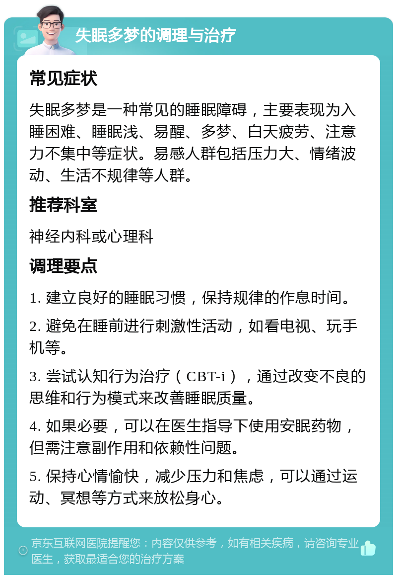 失眠多梦的调理与治疗 常见症状 失眠多梦是一种常见的睡眠障碍，主要表现为入睡困难、睡眠浅、易醒、多梦、白天疲劳、注意力不集中等症状。易感人群包括压力大、情绪波动、生活不规律等人群。 推荐科室 神经内科或心理科 调理要点 1. 建立良好的睡眠习惯，保持规律的作息时间。 2. 避免在睡前进行刺激性活动，如看电视、玩手机等。 3. 尝试认知行为治疗（CBT-i），通过改变不良的思维和行为模式来改善睡眠质量。 4. 如果必要，可以在医生指导下使用安眠药物，但需注意副作用和依赖性问题。 5. 保持心情愉快，减少压力和焦虑，可以通过运动、冥想等方式来放松身心。