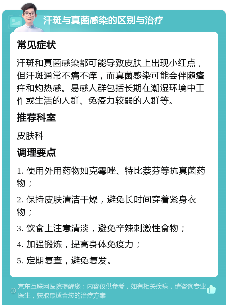 汗斑与真菌感染的区别与治疗 常见症状 汗斑和真菌感染都可能导致皮肤上出现小红点，但汗斑通常不痛不痒，而真菌感染可能会伴随瘙痒和灼热感。易感人群包括长期在潮湿环境中工作或生活的人群、免疫力较弱的人群等。 推荐科室 皮肤科 调理要点 1. 使用外用药物如克霉唑、特比萘芬等抗真菌药物； 2. 保持皮肤清洁干燥，避免长时间穿着紧身衣物； 3. 饮食上注意清淡，避免辛辣刺激性食物； 4. 加强锻炼，提高身体免疫力； 5. 定期复查，避免复发。