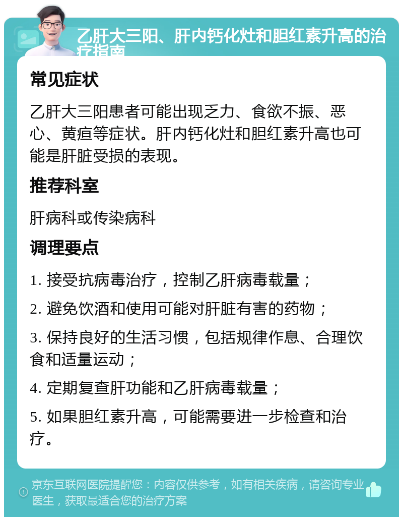 乙肝大三阳、肝内钙化灶和胆红素升高的治疗指南 常见症状 乙肝大三阳患者可能出现乏力、食欲不振、恶心、黄疸等症状。肝内钙化灶和胆红素升高也可能是肝脏受损的表现。 推荐科室 肝病科或传染病科 调理要点 1. 接受抗病毒治疗，控制乙肝病毒载量； 2. 避免饮酒和使用可能对肝脏有害的药物； 3. 保持良好的生活习惯，包括规律作息、合理饮食和适量运动； 4. 定期复查肝功能和乙肝病毒载量； 5. 如果胆红素升高，可能需要进一步检查和治疗。