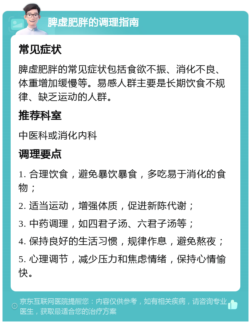 脾虚肥胖的调理指南 常见症状 脾虚肥胖的常见症状包括食欲不振、消化不良、体重增加缓慢等。易感人群主要是长期饮食不规律、缺乏运动的人群。 推荐科室 中医科或消化内科 调理要点 1. 合理饮食，避免暴饮暴食，多吃易于消化的食物； 2. 适当运动，增强体质，促进新陈代谢； 3. 中药调理，如四君子汤、六君子汤等； 4. 保持良好的生活习惯，规律作息，避免熬夜； 5. 心理调节，减少压力和焦虑情绪，保持心情愉快。