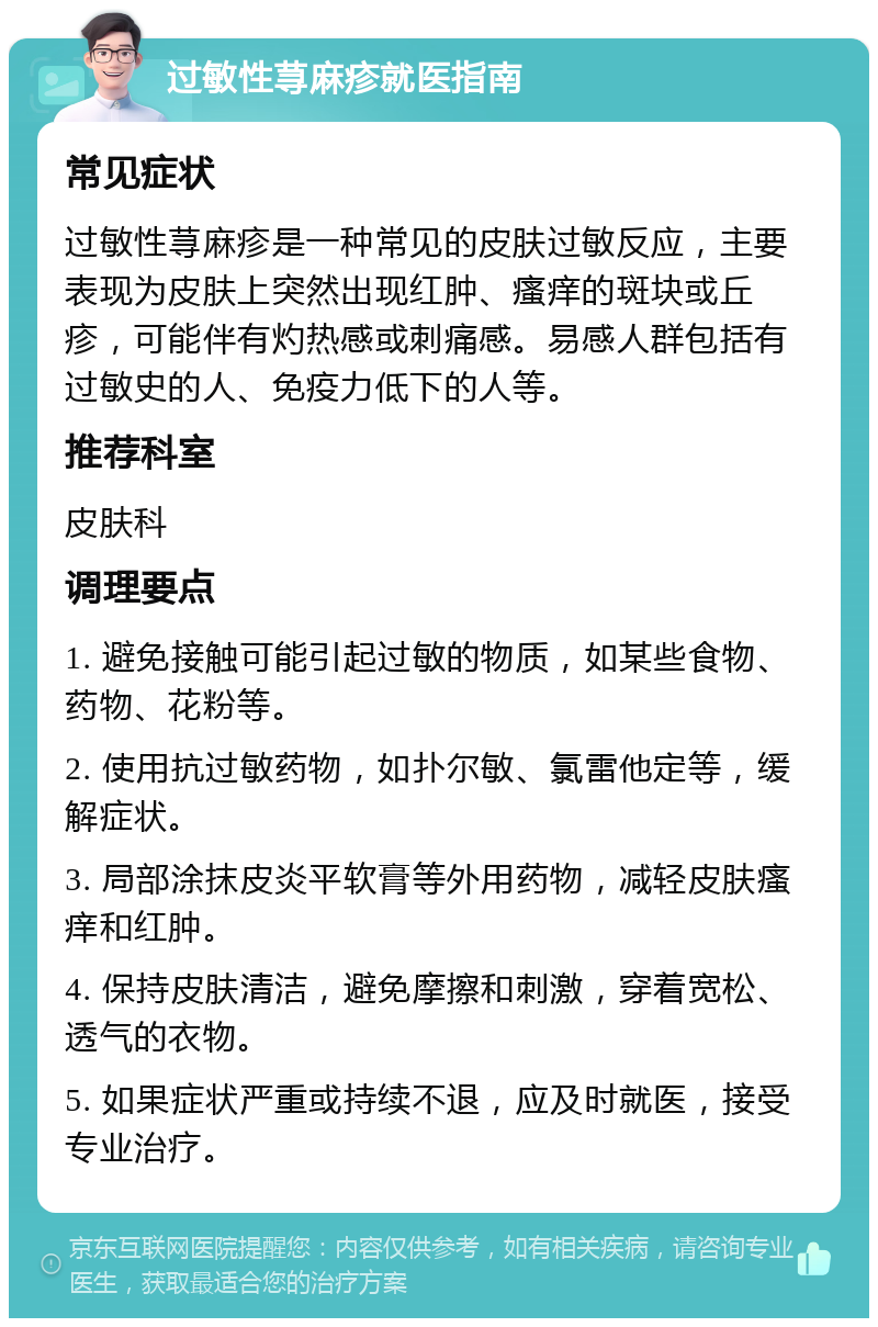 过敏性荨麻疹就医指南 常见症状 过敏性荨麻疹是一种常见的皮肤过敏反应，主要表现为皮肤上突然出现红肿、瘙痒的斑块或丘疹，可能伴有灼热感或刺痛感。易感人群包括有过敏史的人、免疫力低下的人等。 推荐科室 皮肤科 调理要点 1. 避免接触可能引起过敏的物质，如某些食物、药物、花粉等。 2. 使用抗过敏药物，如扑尔敏、氯雷他定等，缓解症状。 3. 局部涂抹皮炎平软膏等外用药物，减轻皮肤瘙痒和红肿。 4. 保持皮肤清洁，避免摩擦和刺激，穿着宽松、透气的衣物。 5. 如果症状严重或持续不退，应及时就医，接受专业治疗。