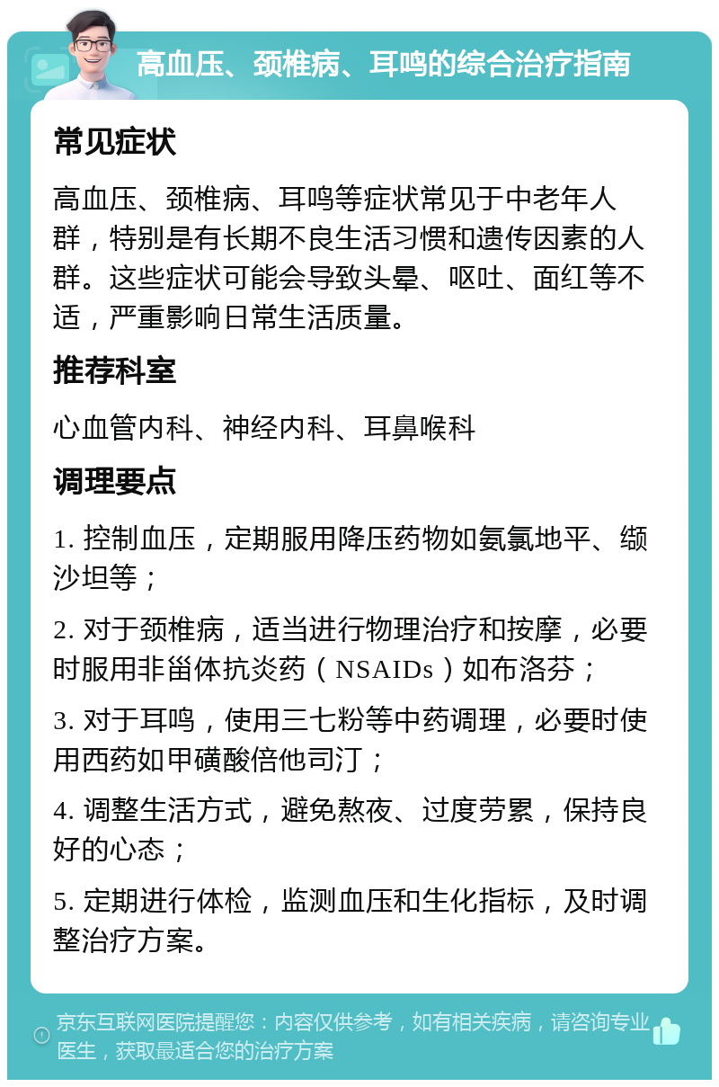 高血压、颈椎病、耳鸣的综合治疗指南 常见症状 高血压、颈椎病、耳鸣等症状常见于中老年人群，特别是有长期不良生活习惯和遗传因素的人群。这些症状可能会导致头晕、呕吐、面红等不适，严重影响日常生活质量。 推荐科室 心血管内科、神经内科、耳鼻喉科 调理要点 1. 控制血压，定期服用降压药物如氨氯地平、缬沙坦等； 2. 对于颈椎病，适当进行物理治疗和按摩，必要时服用非甾体抗炎药（NSAIDs）如布洛芬； 3. 对于耳鸣，使用三七粉等中药调理，必要时使用西药如甲磺酸倍他司汀； 4. 调整生活方式，避免熬夜、过度劳累，保持良好的心态； 5. 定期进行体检，监测血压和生化指标，及时调整治疗方案。